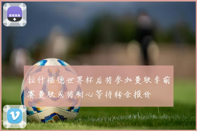 拉什福德世界杯后将参加曼联季前赛曼联或将耐心等待转会报价