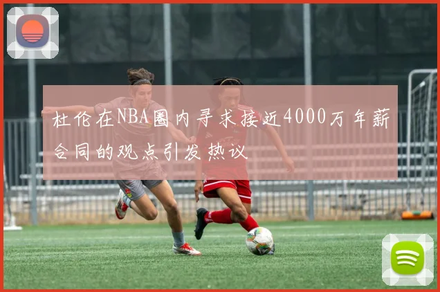 杜伦在NBA圈内寻求接近4000万年薪合同的观点引发热议