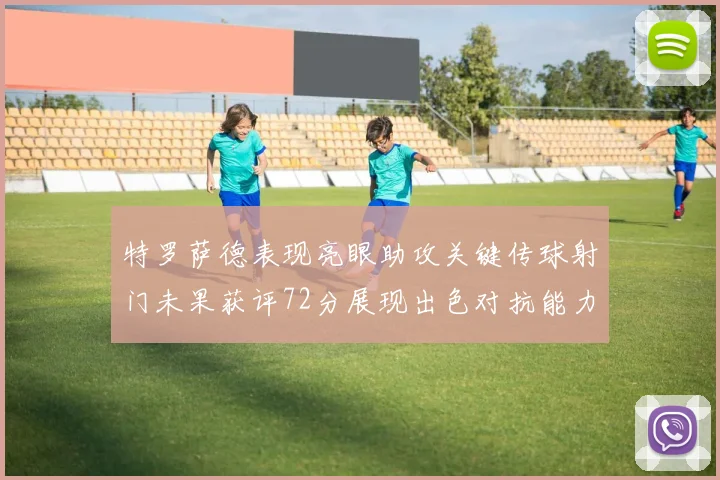特罗萨德表现亮眼助攻关键传球射门未果获评72分展现出色对抗能力