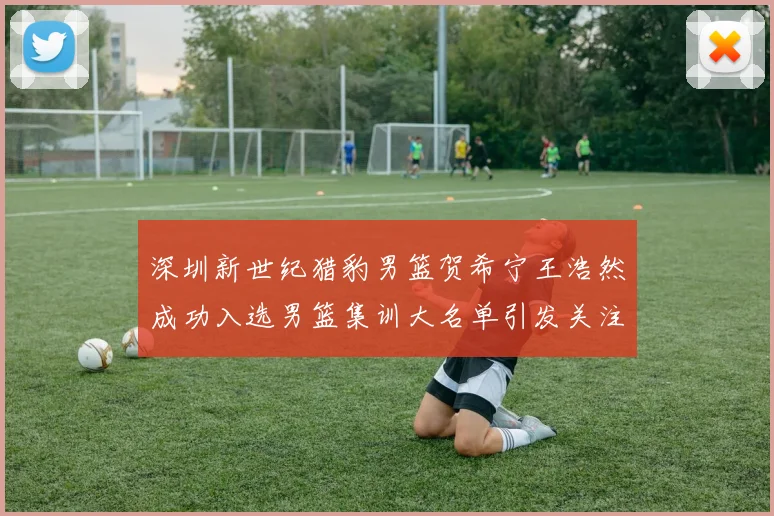 深圳新世纪猎豹男篮贺希宁王浩然成功入选男篮集训大名单引发关注