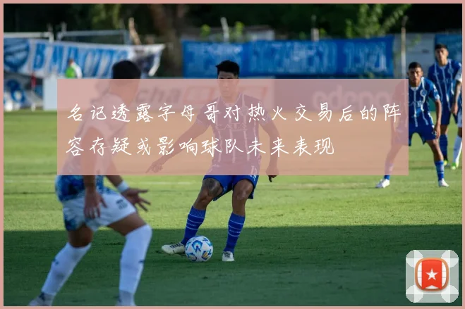 名记透露字母哥对热火交易后的阵容存疑或影响球队未来表现