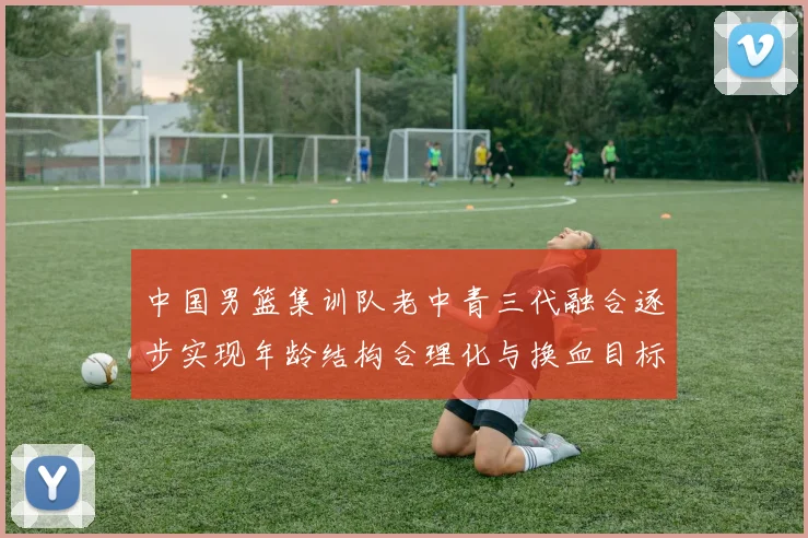中国男篮集训队老中青三代融合逐步实现年龄结构合理化与换血目标