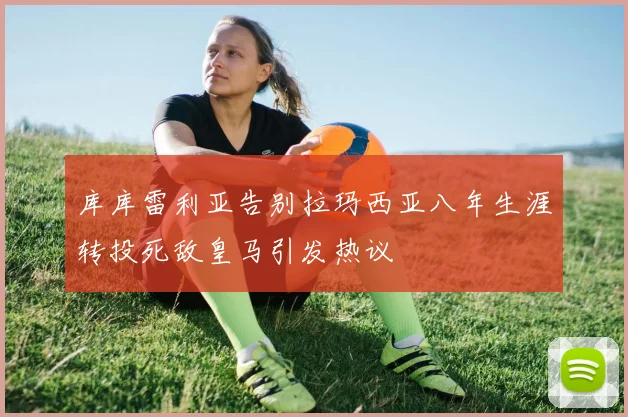 库库雷利亚告别拉玛西亚八年生涯转投死敌皇马引发热议